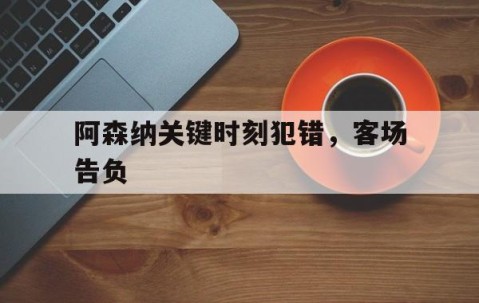 九游娱乐-关于阿森纳关键时刻犯错，客场告负的信息